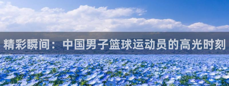 意昂5Kgame2体育登录入口：精彩瞬间：中国男子篮球运动员的高光时刻