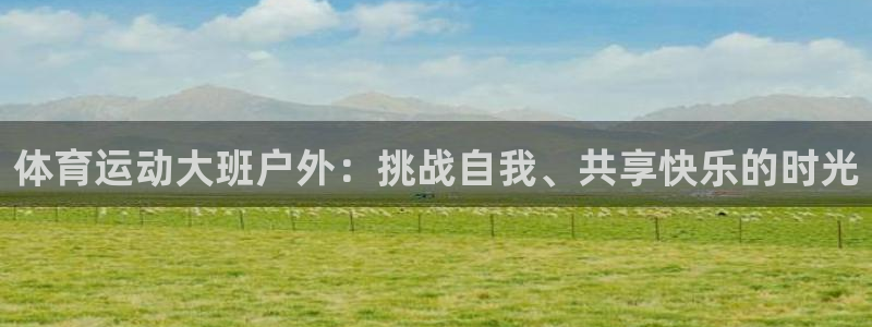 意昂5Kgame平台总代理：体育运动大班户外：挑战自我、共享快乐的时光