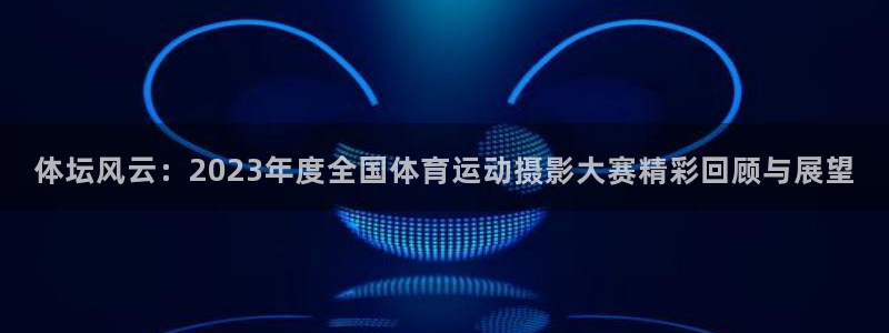 意昂5Kgame平台主管：体坛风云：2023年度全国体育运动摄影大赛精彩回顾与展望