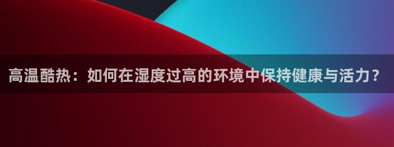 意昂5Kgame3登陆：高温酷热：如何在湿度过高的环境中保持健康与活力？