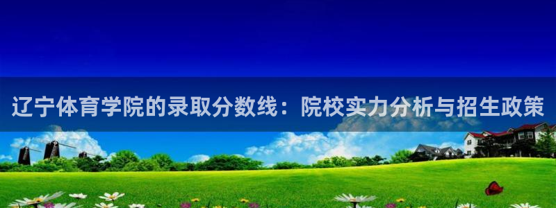 意昂5Kgame集团官网：辽宁体育学院的录取分数线：院校实力分析与招生政策